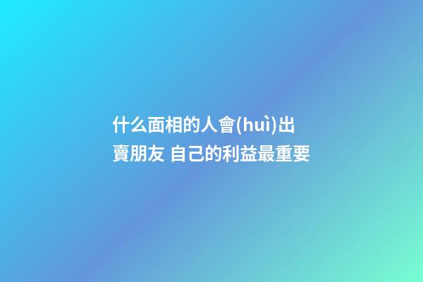 什么面相的人會(huì)出賣朋友 自己的利益最重要